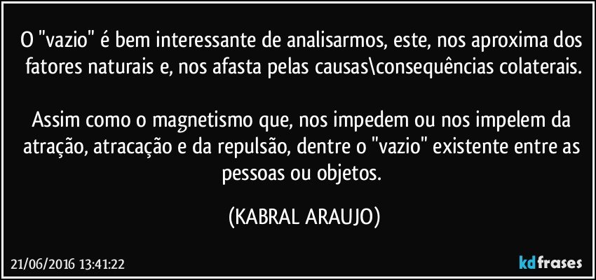 O "vazio" é bem interessante de analisarmos, este, nos aproxima dos fatores naturais e, nos afasta pelas causas\consequências colaterais.

Assim como o magnetismo que, nos impedem ou nos impelem da atração, atracação e da repulsão, dentre o "vazio" existente entre as pessoas ou objetos. (KABRAL ARAUJO)