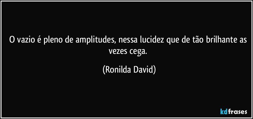 O vazio é pleno de amplitudes, nessa lucidez que de tão brilhante as vezes cega. (Ronilda David)