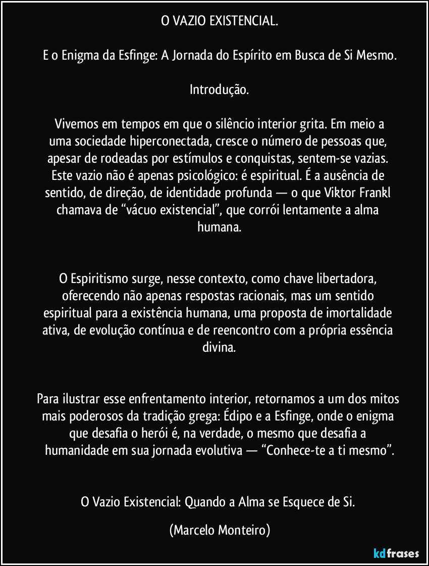O VAZIO EXISTENCIAL.

E o Enigma da Esfinge: A Jornada do Espírito em Busca de Si Mesmo.

Introdução.

  Vivemos em tempos em que o silêncio interior grita. Em meio a uma sociedade hiperconectada, cresce o número de pessoas que, apesar de rodeadas por estímulos e conquistas, sentem-se vazias. Este vazio não é apenas psicológico: é espiritual. É a ausência de sentido, de direção, de identidade profunda — o que Viktor Frankl chamava de “vácuo existencial”, que corrói lentamente a alma humana.


O Espiritismo surge, nesse contexto, como chave libertadora, oferecendo não apenas respostas racionais, mas um sentido espiritual para a existência humana, uma proposta de imortalidade ativa, de evolução contínua e de reencontro com a própria essência divina.


Para ilustrar esse enfrentamento interior, retornamos a um dos mitos mais poderosos da tradição grega: Édipo e a Esfinge, onde o enigma que desafia o herói é, na verdade, o mesmo que desafia a humanidade em sua jornada evolutiva — “Conhece-te a ti mesmo”.


O Vazio Existencial: Quando a Alma se Esquece de Si. (Marcelo Monteiro)