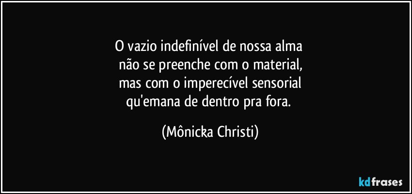 O vazio indefinível de nossa alma 
não se preenche com o material,
mas com o imperecível sensorial
qu'emana de dentro pra fora. (Mônicka Christi)