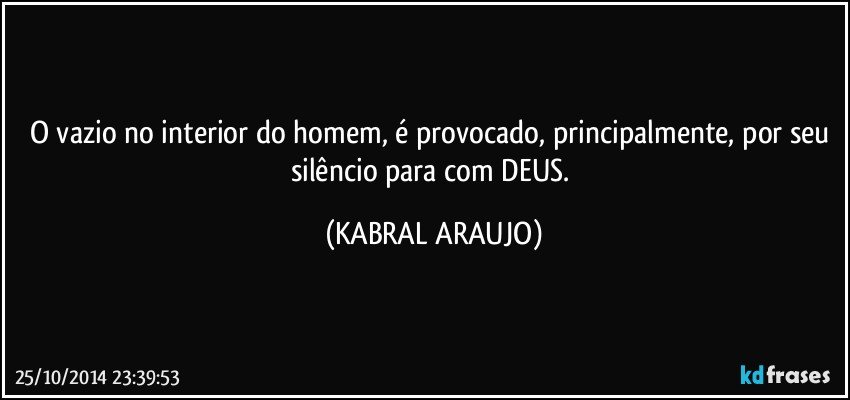 O vazio no interior do homem, é provocado, principalmente, por seu silêncio para com DEUS. (KABRAL ARAUJO)