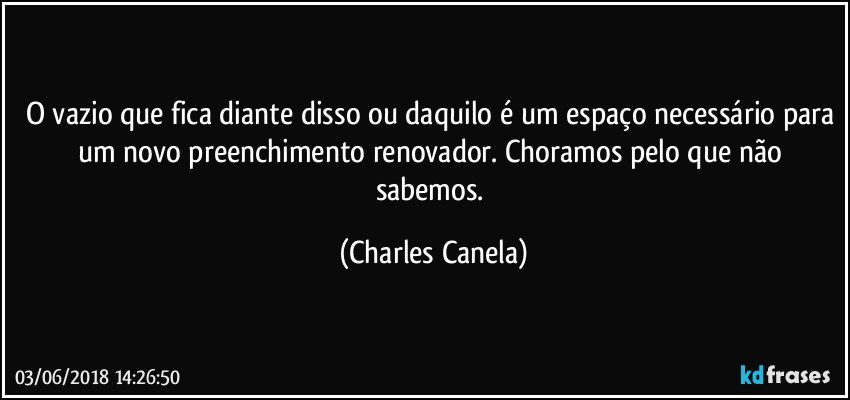 O vazio que fica diante disso ou daquilo é um espaço necessário para um novo preenchimento renovador. Choramos pelo que não sabemos. (Charles Canela)