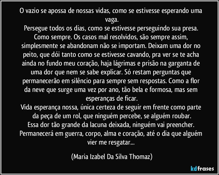 O vazio se apossa de nossas vidas, como se estivesse esperando uma vaga.
Persegue todos os dias, como se estivesse perseguindo sua presa. Como sempre. Os casos mal resolvidos, são sempre assim, simplesmente se abandonam não se importam. Deixam uma dor no peito, que dói tanto como se estivesse cavando, pra ver se te acha ainda no fundo meu coração, haja lágrimas e prisão na garganta de uma dor que nem se sabe explicar. Só restam perguntas que permanecerão em silêncio para sempre sem respostas. Como a flor da neve que surge uma vez por ano, tão bela e formosa, mas sem esperanças de ficar.
Vida esperança nossa, única certeza de seguir em frente como parte da peça de um rol, que ninguém percebe, se alguém roubar.
Essa dor tão grande da lacuna deixada, ninguém vai preencher. Permanecerá em guerra, corpo, alma e coração, até o dia que alguém vier me resgatar... (Maria Izabel Da Silva Thomaz)