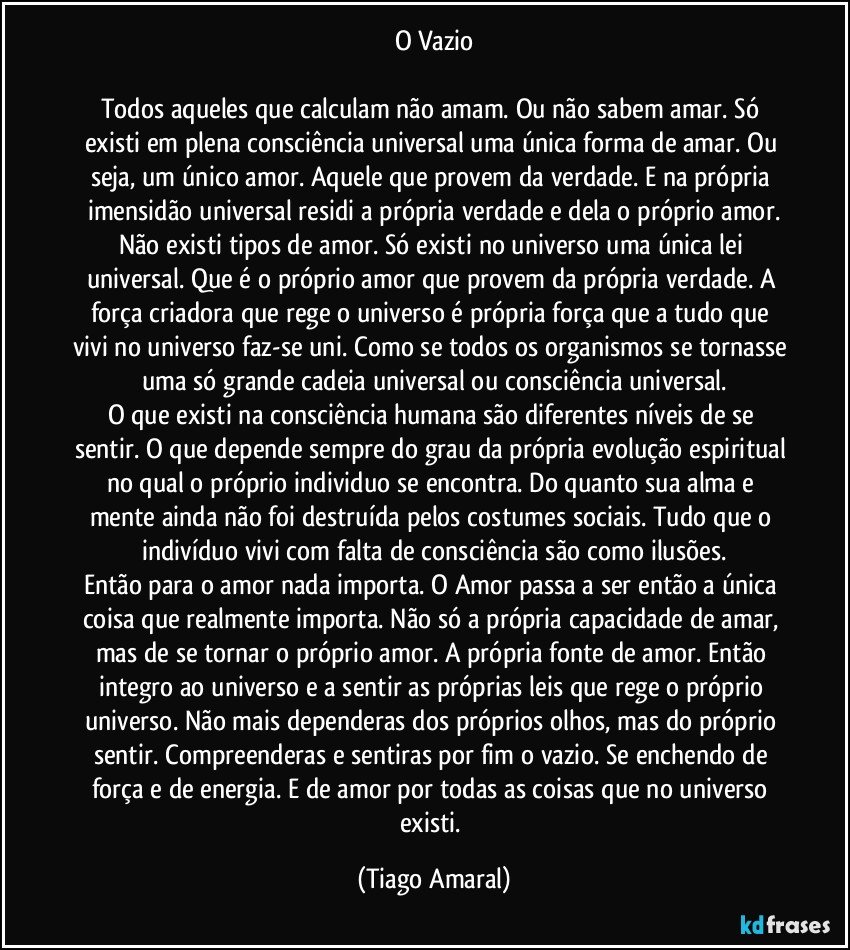 O Vazio

Todos aqueles que calculam não amam. Ou não sabem amar. Só existi em plena consciência universal uma única forma de amar. Ou seja, um único amor. Aquele que provem da verdade. E na própria imensidão universal residi a própria verdade e dela o próprio amor.
Não existi tipos de amor. Só existi no universo uma única lei universal. Que é o próprio amor que provem da própria verdade. A força criadora que rege o universo é própria força que a tudo que vivi no universo faz-se uni. Como se todos os organismos se tornasse uma só grande cadeia universal ou consciência universal.
O que existi na consciência humana são diferentes níveis de se sentir. O que depende sempre do grau da própria evolução espiritual no qual o próprio individuo se encontra. Do quanto sua alma e mente ainda não foi destruída pelos costumes sociais. Tudo que o indivíduo vivi com falta de consciência são como ilusões.
Então para o amor nada importa. O Amor passa a ser então a única coisa que realmente importa. Não só a própria capacidade de amar, mas de se tornar o próprio amor. A própria fonte de amor. Então integro ao universo e a sentir as próprias leis que rege o próprio universo. Não mais dependeras dos próprios olhos, mas do próprio sentir. Compreenderas e sentiras por fim o vazio. Se enchendo de força e de energia. E de amor por todas as coisas que no universo existi. (Tiago Amaral)