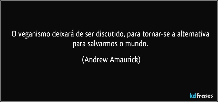 O veganismo deixará de ser discutido, para tornar-se a alternativa para salvarmos o mundo. (Andrew Amaurick)