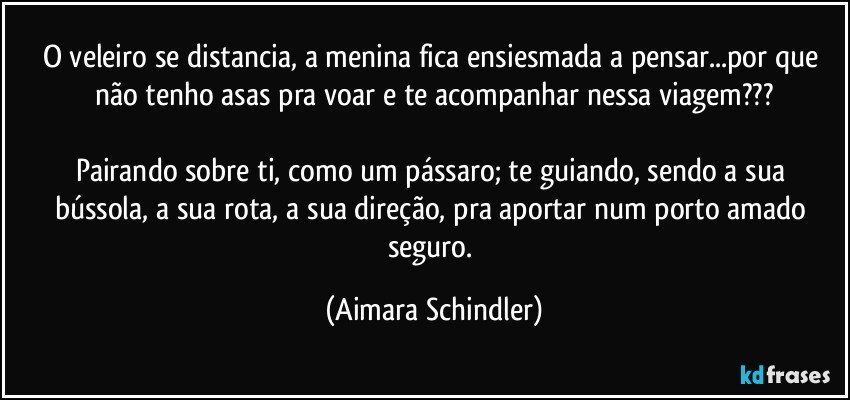 O veleiro se distancia, a menina fica ensiesmada a pensar...por que não tenho asas pra voar e te acompanhar nessa  viagem???

Pairando sobre ti, como um pássaro; te guiando, sendo a  sua bússola, a sua rota, a sua direção,  pra aportar num porto amado seguro. (Aimara Schindler)