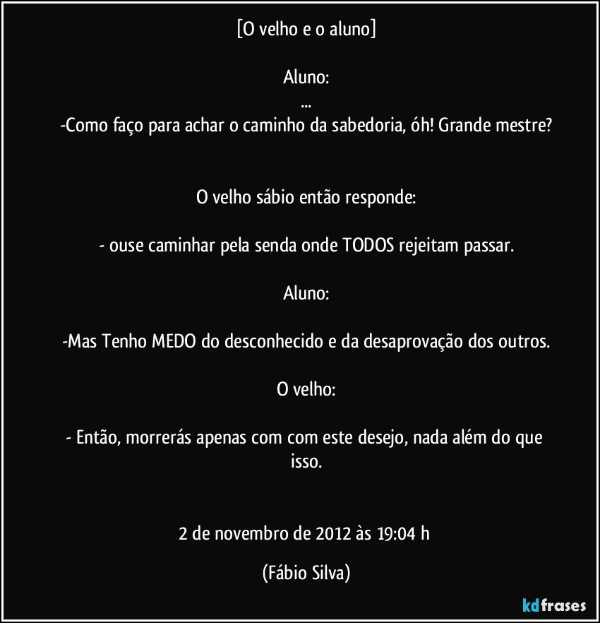 [O velho e o aluno]

Aluno:
...
-Como faço para achar o caminho da sabedoria, óh! Grande mestre?


O velho sábio então responde:

- ouse caminhar pela senda onde TODOS rejeitam passar.

Aluno:

-Mas Tenho MEDO do desconhecido e da desaprovação dos outros.

O velho:

- Então, morrerás apenas com com este desejo, nada além do que isso.


2 de novembro de 2012 às 19:04  h (Fábio Silva)