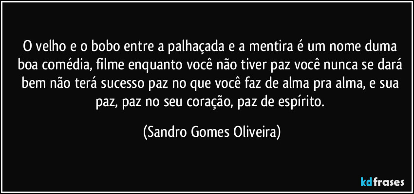 O velho e o bobo entre a palhaçada e a mentira é um nome duma boa comédia, filme enquanto você não tiver paz você nunca se dará bem não terá sucesso paz no que você faz de alma pra alma, e sua paz, paz no seu coração, paz de espírito. (Sandro Gomes Oliveira)