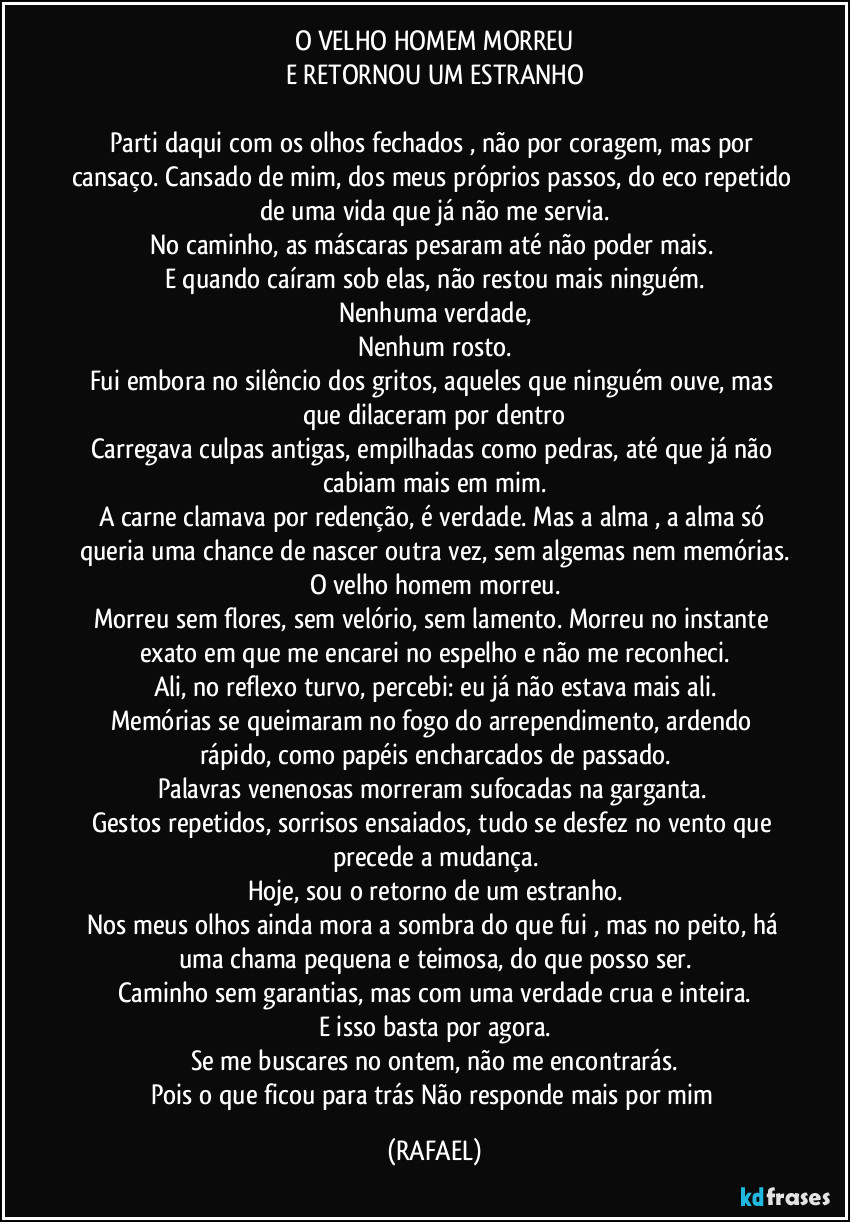 O VELHO HOMEM MORREU
E RETORNOU UM ESTRANHO
Parti daqui com os olhos fechados , não por coragem, mas por cansaço. Cansado de mim, dos meus próprios passos, do eco repetido de uma vida que já não me servia.
No caminho, as máscaras pesaram até não poder mais.
E quando caíram sob elas, não restou mais ninguém.
Nenhuma verdade,
Nenhum rosto.
Fui embora no silêncio dos gritos, aqueles que ninguém ouve, mas que dilaceram por dentro
Carregava culpas antigas, empilhadas como pedras, até que já não cabiam mais em mim.
A carne clamava por redenção, é verdade. Mas a alma , a alma só queria uma chance de nascer outra vez, sem algemas nem memórias.
O velho homem morreu.
Morreu sem flores, sem velório, sem lamento. Morreu no instante exato em que me encarei no espelho e não me reconheci.
Ali, no reflexo turvo, percebi: eu já não estava mais ali.
Memórias se queimaram no fogo do arrependimento, ardendo rápido, como papéis encharcados de passado.
Palavras venenosas morreram sufocadas na garganta.
Gestos repetidos, sorrisos ensaiados, tudo se desfez no vento que precede a mudança.
Hoje, sou o retorno de um estranho.
Nos meus olhos ainda mora a sombra do que fui , mas no peito, há uma chama pequena e teimosa, do que posso ser.
Caminho sem garantias, mas com uma verdade crua e inteira.
E isso basta por agora.
Se me buscares no ontem, não me encontrarás.
Pois o que ficou para trás Não responde mais por mim (RAFAEL)
