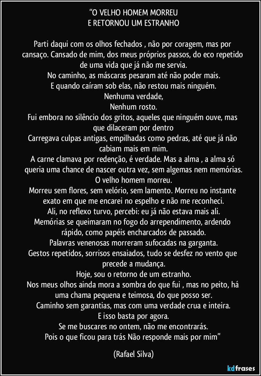“O VELHO HOMEM MORREU
E RETORNOU UM ESTRANHO

Parti daqui com os olhos fechados , não por coragem, mas por cansaço. Cansado de mim, dos meus próprios passos, do eco repetido de uma vida que já não me servia.
No caminho, as máscaras pesaram até não poder mais.
E quando caíram sob elas, não restou mais ninguém.
Nenhuma verdade,
Nenhum rosto.
Fui embora no silêncio dos gritos, aqueles que ninguém ouve, mas que dilaceram por dentro
Carregava culpas antigas, empilhadas como pedras, até que já não cabiam mais em mim.
A carne clamava por redenção, é verdade. Mas a alma , a alma só queria uma chance de nascer outra vez, sem algemas nem memórias.
O velho homem morreu.
Morreu sem flores, sem velório, sem lamento. Morreu no instante exato em que me encarei no espelho e não me reconheci.
Ali, no reflexo turvo, percebi: eu já não estava mais ali.
Memórias se queimaram no fogo do arrependimento, ardendo rápido, como papéis encharcados de passado.
Palavras venenosas morreram sufocadas na garganta.
Gestos repetidos, sorrisos ensaiados, tudo se desfez no vento que precede a mudança.
Hoje, sou o retorno de um estranho.
Nos meus olhos ainda mora a sombra do que fui , mas no peito, há uma chama pequena e teimosa, do que posso ser.
Caminho sem garantias, mas com uma verdade crua e inteira.
E isso basta por agora.
Se me buscares no ontem, não me encontrarás.
Pois o que ficou para trás Não responde mais por mim” (Rafael Silva)