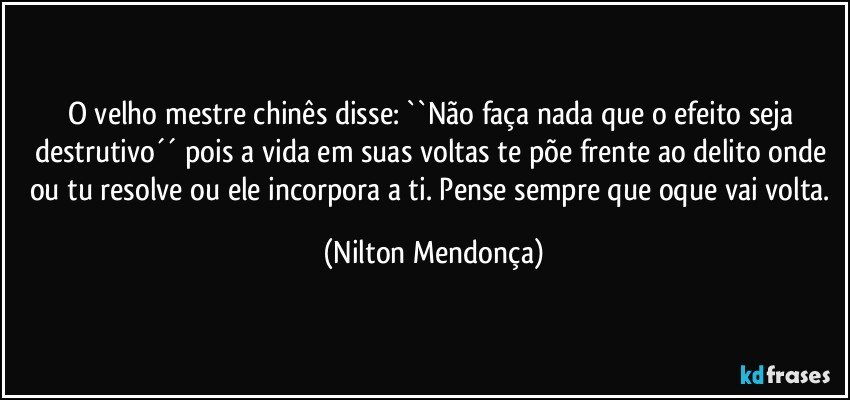 O velho mestre chinês disse: ``Não faça nada que o efeito seja destrutivo´´  pois a vida em suas voltas te põe frente ao delito onde ou tu resolve ou ele incorpora a ti. Pense sempre que oque vai volta. (Nilton Mendonça)