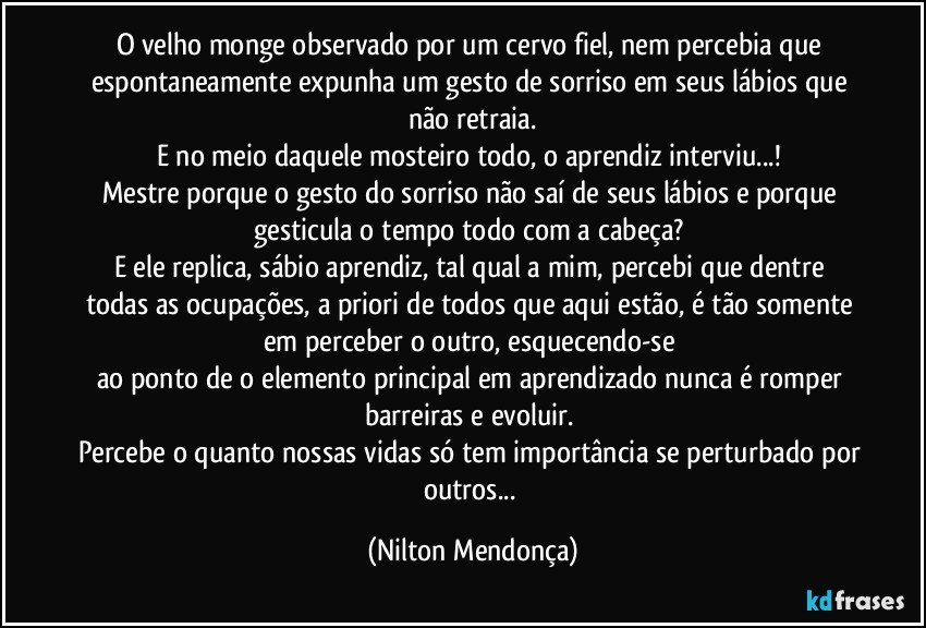 O velho monge observado por um cervo fiel, nem percebia que espontaneamente expunha um gesto de sorriso em seus lábios que não retraia.
E no meio daquele mosteiro todo, o aprendiz interviu...! 
Mestre porque o gesto do sorriso não saí de seus lábios e porque gesticula o tempo todo com a cabeça? 
E ele replica, sábio aprendiz, tal qual a mim, percebi que dentre todas as ocupações, a priori de todos que aqui estão, é tão somente em perceber o outro, esquecendo-se 
ao ponto de o elemento principal em aprendizado nunca é romper barreiras e evoluir. 
Percebe o quanto nossas vidas só tem importância se perturbado por outros... (Nilton Mendonça)