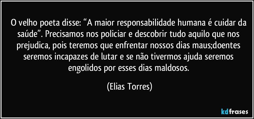 O velho poeta disse: “A maior responsabilidade humana é cuidar da saúde”. Precisamos nos policiar e descobrir tudo aquilo que nos prejudica, pois teremos que enfrentar nossos dias maus;doentes seremos incapazes de lutar e se não tivermos ajuda seremos engolidos por esses dias maldosos. (Elias Torres)