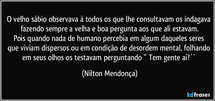 O velho sábio observava à todos os que lhe consultavam os indagava fazendo sempre a velha e boa pergunta aos que ali estavam.
Pois quando nada de humano percebia em algum daqueles  seres que viviam dispersos ou em condição de desordem mental, folhando em seus olhos os testavam perguntando  ” Tem gente aí?´´ (Nilton Mendonça)