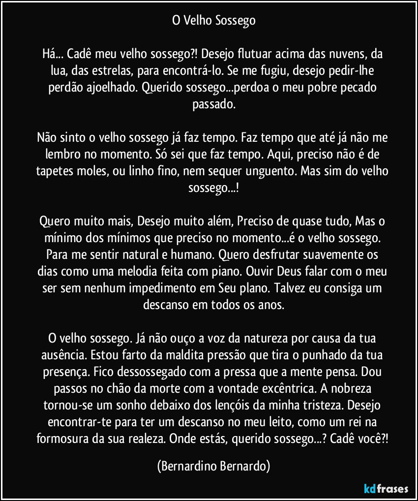 O Velho Sossego

Há... Cadê meu velho sossego?! Desejo flutuar acima das nuvens, da lua, das estrelas, para encontrá-lo. Se me fugiu, desejo pedir-lhe perdão ajoelhado. Querido sossego...perdoa o meu pobre pecado passado.

Não sinto o velho sossego já faz tempo. Faz tempo que até já não me lembro no momento. Só sei que faz tempo. Aqui, preciso não é de tapetes moles, ou linho fino, nem sequer unguento. Mas sim do velho sossego...!

Quero muito mais, Desejo muito além, Preciso de quase tudo, Mas o mínimo dos mínimos que preciso no momento...é o velho sossego. Para me sentir natural e humano. Quero desfrutar suavemente os dias como uma melodia feita com piano. Ouvir Deus falar com o meu ser sem nenhum impedimento em Seu plano. Talvez eu consiga um descanso em todos os anos.

O velho sossego. Já não ouço a voz da natureza por causa da tua ausência. Estou farto da maldita pressão que tira o punhado da tua presença. Fico dessossegado com a pressa que a mente pensa. Dou passos no chão da morte com a vontade excêntrica. A nobreza tornou-se um sonho debaixo dos lençóis da minha tristeza. Desejo encontrar-te para ter um descanso no meu leito, como um rei na formosura da sua realeza. Onde estás, querido sossego...? Cadê você?! (Bernardino Bernardo)