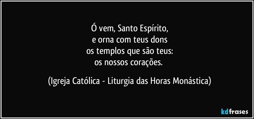 Ó vem, Santo Espírito,
e orna com teus dons
os templos que são teus:
os nossos corações. (Igreja Católica - Liturgia das Horas Monástica)