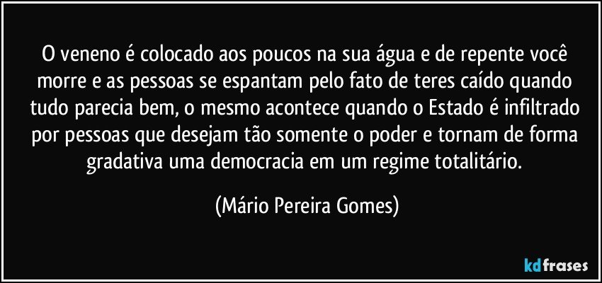 O veneno é colocado aos poucos na sua água e de repente você morre e as pessoas se espantam pelo fato de teres caído quando tudo parecia bem, o mesmo acontece quando o Estado é infiltrado por pessoas que desejam tão somente o poder e tornam de forma gradativa uma democracia em um regime totalitário. (Mário Pereira Gomes)