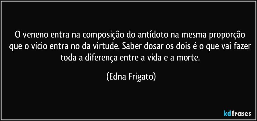 O veneno entra na composição do antídoto na mesma proporção que o vício entra no da virtude. Saber dosar os dois é o que vai fazer toda a diferença entre a vida e a morte. (Edna Frigato)