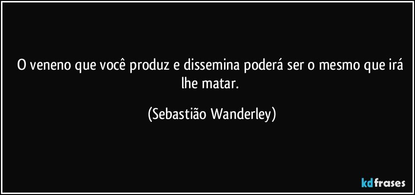 O veneno que você produz e dissemina poderá ser o mesmo que irá lhe matar. (Sebastião Wanderley)
