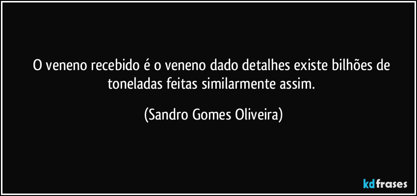 O veneno recebido é o veneno dado detalhes existe bilhões de toneladas feitas similarmente assim. (Sandro Gomes Oliveira)