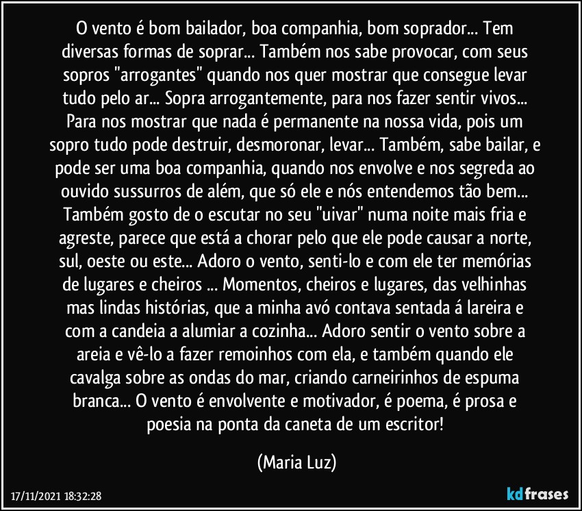 O vento é bom bailador, boa companhia, bom soprador... Tem diversas formas de soprar... Também nos sabe provocar, com seus sopros "arrogantes" quando nos quer mostrar que consegue levar tudo pelo ar... Sopra arrogantemente, para nos fazer sentir vivos... Para nos mostrar que nada é permanente na nossa vida, pois um sopro tudo pode destruir, desmoronar, levar... Também, sabe bailar, e pode ser uma boa companhia, quando nos envolve e nos segreda ao ouvido sussurros  de além, que só ele e nós entendemos tão bem... Também gosto de o escutar no seu "uivar" numa noite mais fria e agreste, parece que está a chorar pelo que ele pode causar a norte, sul, oeste ou este... Adoro o vento, senti-lo e com ele ter memórias de lugares e cheiros ... Momentos, cheiros e lugares, das velhinhas mas lindas histórias, que a minha avó contava sentada á lareira e com a candeia a alumiar a cozinha... Adoro sentir o vento sobre a areia e vê-lo a fazer remoinhos com ela, e também quando ele  cavalga sobre as ondas do mar, criando carneirinhos de espuma branca... O vento é envolvente e motivador, é poema, é prosa e poesia na ponta da caneta de um escritor! (Maria Luz)