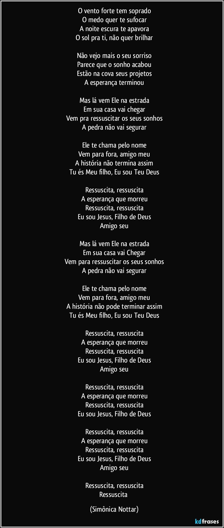 O vento forte tem soprado
O medo quer te sufocar
A noite escura te apavora
O sol pra ti, não quer brilhar

Não vejo mais o seu sorriso
Parece que o sonho acabou
Estão na cova seus projetos
A esperança terminou

Mas lá vem Ele na estrada
Em sua casa vai chegar
Vem pra ressuscitar os seus sonhos
A pedra não vai segurar

Ele te chama pelo nome
Vem para fora, amigo meu
A história não termina assim
Tu és Meu filho, Eu sou Teu Deus

Ressuscita, ressuscita
A esperança que morreu
Ressuscita, ressuscita
Eu sou Jesus, Filho de Deus
Amigo seu

Mas lá vem Ele na estrada
Em sua casa vai Chegar
Vem para ressuscitar os seus sonhos
A pedra não vai segurar

Ele te chama pelo nome
Vem para fora, amigo meu
A história não pode terminar assim
Tu és Meu filho, Eu sou Teu Deus

Ressuscita, ressuscita
A esperança que morreu
Ressuscita, ressuscita
Eu sou Jesus, Filho de Deus
Amigo seu

Ressuscita, ressuscita
A esperança que morreu
Ressuscita, ressuscita
Eu sou Jesus, Filho de Deus

Ressuscita, ressuscita
A esperança que morreu
Ressuscita, ressuscita
Eu sou Jesus, Filho de Deus
Amigo seu

Ressuscita, ressuscita
Ressuscita (Simônica Nottar)