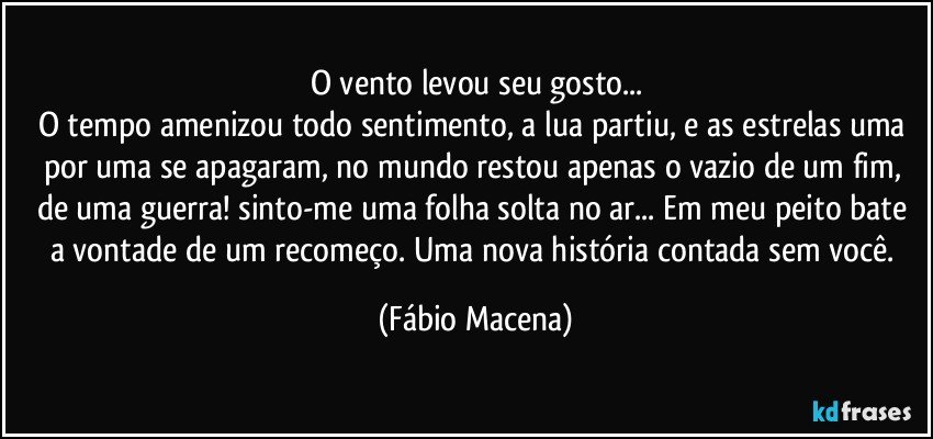 O vento levou seu gosto...
O tempo amenizou todo sentimento, a lua partiu, e as estrelas uma por uma se apagaram, no mundo restou apenas o vazio de um fim, de uma guerra! sinto-me uma folha solta no ar... Em meu peito bate a vontade de um recomeço. Uma nova história contada sem você. (Fábio Macena)