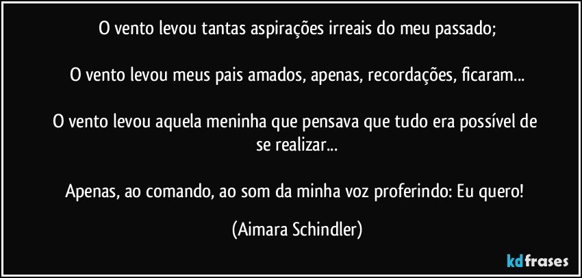 O vento levou tantas aspirações irreais do meu passado;

O vento levou meus pais amados, apenas, recordações, ficaram...

O vento levou aquela meninha que pensava que tudo era possível de se realizar...

Apenas, ao comando, ao som da minha voz proferindo: Eu quero! (Aimara Schindler)