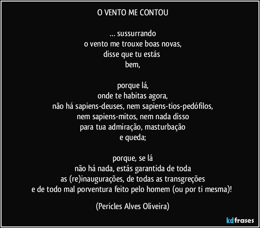 O VENTO ME CONTOU

… sussurrando
o vento me trouxe boas novas,
disse que tu estás 
bem,

porque lá,
onde te habitas agora,
não há sapiens-deuses, nem sapiens-tios-pedófilos,
nem sapiens-mitos, nem nada disso
para tua admiração, masturbação
e queda;

porque, se lá
não há nada, estás garantida de toda
as (re)inaugurações, de todas as transgreções
e de todo mal porventura feito pelo homem (ou por ti mesma)! (Pericles Alves Oliveira)