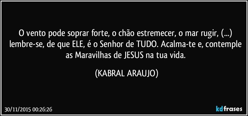 O vento pode soprar forte, o chão estremecer, o mar rugir, (...) lembre-se, de que ELE, é o Senhor de TUDO. Acalma-te e, contemple as Maravilhas de JESUS na tua vida. (KABRAL ARAUJO)