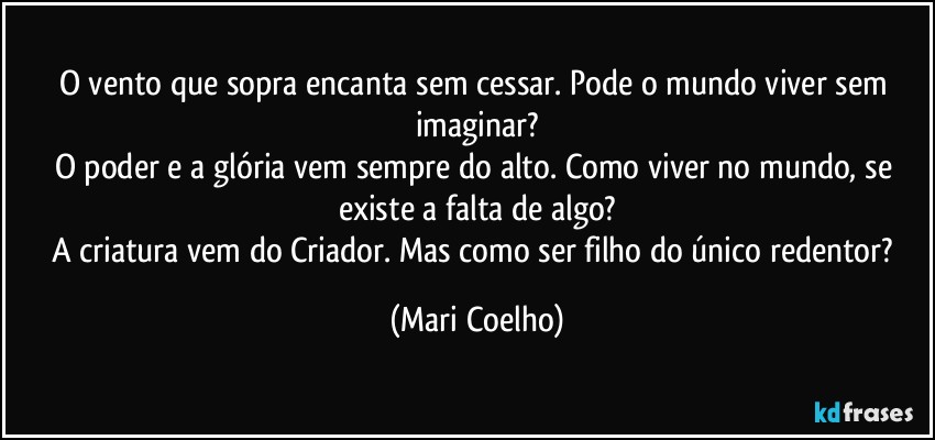 O vento que sopra encanta sem cessar. Pode o mundo viver sem imaginar?
O poder e a glória vem sempre do alto. Como viver no mundo, se existe a falta de algo?
A criatura vem do Criador. Mas como ser filho do único redentor? (Mari Coelho)