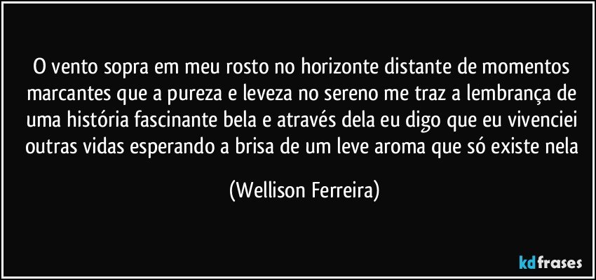 O vento sopra em meu rosto no horizonte distante de momentos marcantes que a pureza e leveza no sereno me traz a lembrança de uma história fascinante bela e através dela eu digo que eu vivenciei outras vidas esperando a brisa de um leve aroma que só existe nela (Wellison Ferreira)