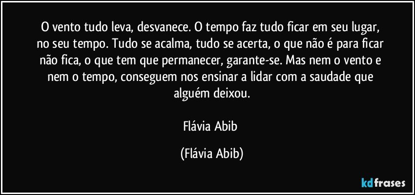 O vento tudo leva, desvanece. O tempo faz tudo ficar em seu lugar, no seu tempo. Tudo se acalma, tudo se acerta, o que não é para ficar não fica, o que tem que permanecer, garante-se. Mas nem o vento e nem o tempo, conseguem nos ensinar a lidar com a saudade que alguém deixou.

Flávia Abib (Flávia Abib)