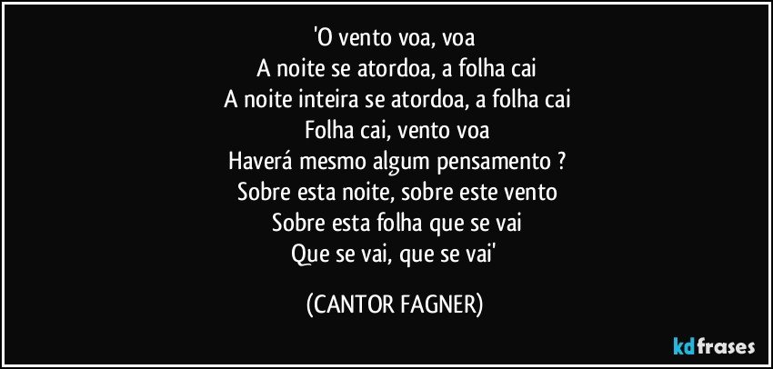 'O vento voa, voa
 A noite se atordoa, a folha cai
 A noite inteira se atordoa, a folha cai
 Folha cai, vento voa
 Haverá mesmo algum pensamento ?
 Sobre esta noite, sobre este vento
 Sobre esta folha que se vai
 Que se vai, que se vai' (CANTOR FAGNER)