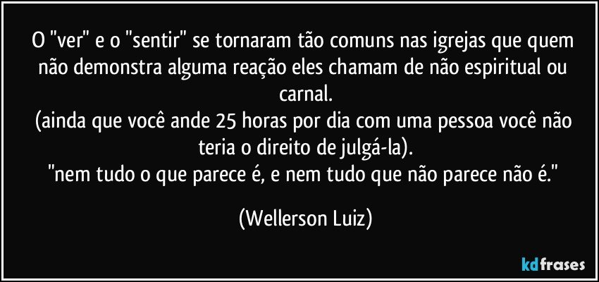 O "ver" e o "sentir" se tornaram tão comuns nas igrejas que quem não demonstra alguma reação eles chamam de não espiritual ou carnal.
(ainda que você ande 25 horas por dia com uma pessoa você não teria o direito de julgá-la).
"nem tudo o que parece é, e nem tudo que não parece não é." (Wellerson Luiz)