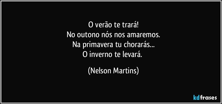 O verão te trará!
No outono nós nos amaremos.
Na primavera tu chorarás...
O inverno te levará. (Nelson Martins)