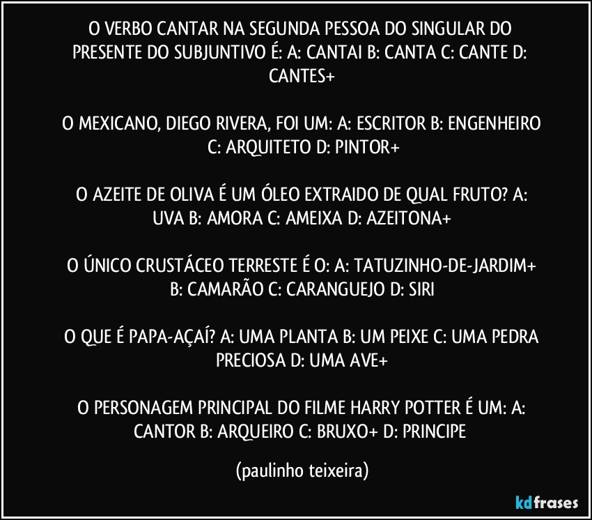 O VERBO CANTAR NA SEGUNDA PESSOA DO SINGULAR DO PRESENTE DO SUBJUNTIVO É:  A: CANTAI  B: CANTA  C: CANTE  D: CANTES+

 O MEXICANO, DIEGO RIVERA, FOI UM:  A: ESCRITOR  B: ENGENHEIRO  C: ARQUITETO  D: PINTOR+

 O AZEITE DE OLIVA É UM ÓLEO EXTRAIDO DE QUAL FRUTO?  A: UVA  B: AMORA  C: AMEIXA  D: AZEITONA+

 O ÚNICO CRUSTÁCEO TERRESTE É O:  A: TATUZINHO-DE-JARDIM+  B: CAMARÃO  C: CARANGUEJO  D: SIRI

 O QUE É PAPA-AÇAÍ?  A: UMA PLANTA  B: UM PEIXE  C: UMA PEDRA PRECIOSA  D: UMA AVE+

 O PERSONAGEM PRINCIPAL DO FILME HARRY POTTER É UM: A: CANTOR  B: ARQUEIRO  C: BRUXO+  D: PRINCIPE (paulinho teixeira)