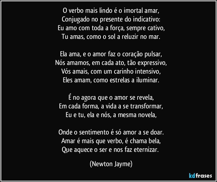 O verbo mais lindo é o imortal amar,
Conjugado no presente do indicativo:
Eu amo com toda a força, sempre cativo,
Tu amas, como o sol a reluzir no mar.

Ela ama, e o amor faz o coração pulsar,
Nós amamos, em cada ato, tão expressivo,
Vós amais, com um carinho intensivo,
Eles amam, como estrelas a iluminar.

É no agora que o amor se revela,
Em cada forma, a vida a se transformar,
Eu e tu, ela e nós, a mesma novela,

Onde o sentimento é só amor a se doar.
Amar é mais que verbo, é chama bela,
Que aquece o ser e nos faz eternizar. (Newton Jayme)