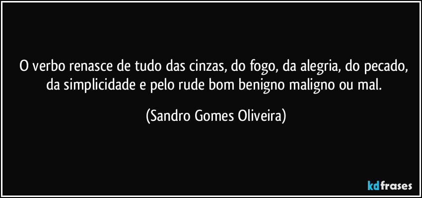 O verbo renasce de tudo das cinzas, do fogo, da alegria, do pecado, da simplicidade e pelo rude bom benigno maligno ou mal. (Sandro Gomes Oliveira)