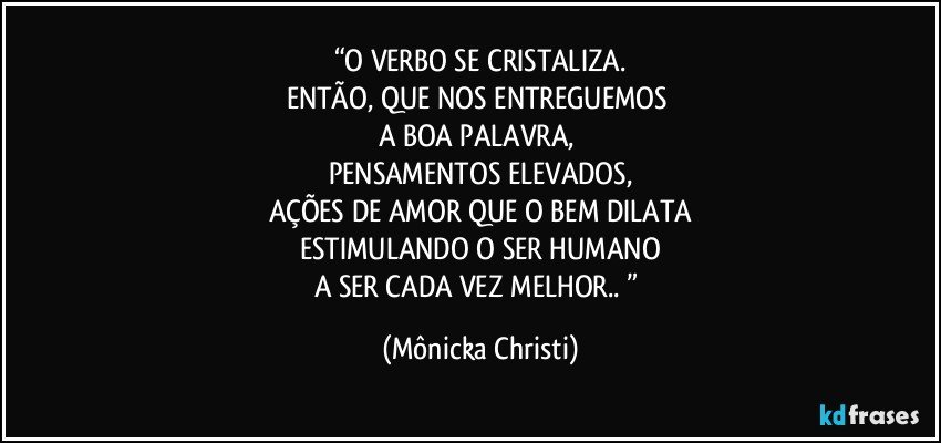 “O VERBO SE CRISTALIZA.
ENTÃO, QUE NOS ENTREGUEMOS 
A BOA PALAVRA, 
PENSAMENTOS ELEVADOS,
AÇÕES DE AMOR  QUE O BEM DILATA
ESTIMULANDO O SER HUMANO
A SER CADA VEZ MELHOR.. ” (Mônicka Christi)