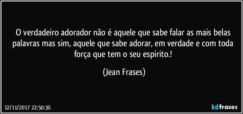 O verdadeiro adorador não é aquele que sabe falar as mais belas palavras mas sim, aquele que sabe adorar, em verdade e com toda força que tem o seu espirito.! (Jean Frases)