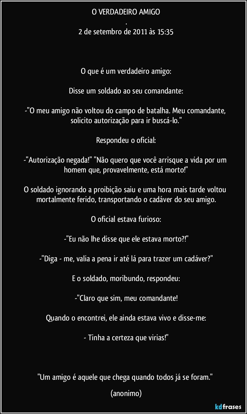 O VERDADEIRO AMIGO
.
2 de setembro de 2011 às 15:35



O que é um verdadeiro amigo:

Disse um soldado ao seu comandante:

-"O meu amigo não voltou do campo de batalha. Meu comandante, solicito autorização para ir buscá-lo."

Respondeu o oficial:

-"Autorização negada!" "Não quero que você arrisque a vida por um homem que, provavelmente, está morto!"

O soldado ignorando a proibição saiu e uma hora mais tarde voltou mortalmente ferido, transportando o cadáver do seu amigo.

O oficial estava furioso:

-"Eu não lhe disse que ele estava morto?!"

-"Diga - me, valia a pena ir até lá para trazer um cadáver?"

E o soldado, moribundo, respondeu:

-"Claro que sim, meu comandante!

Quando o encontrei, ele ainda estava vivo e disse-me:

- Tinha a certeza que virias!"

 

"Um amigo é aquele que chega quando todos já se foram." (anonimo)