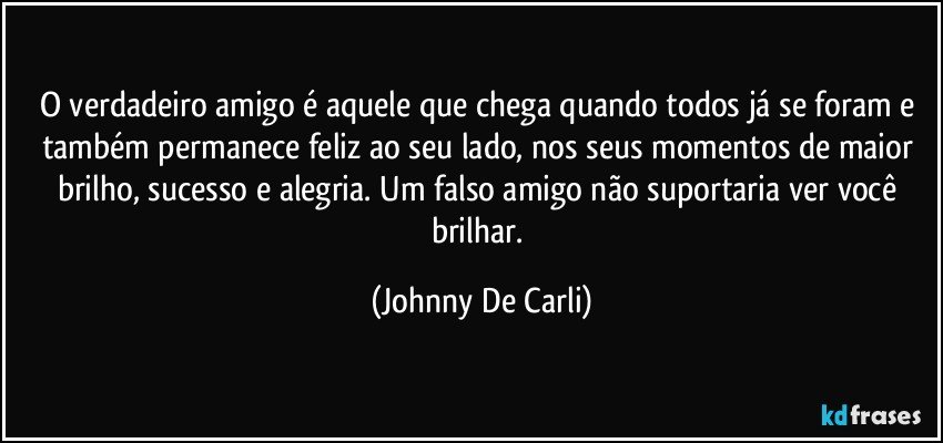 O verdadeiro amigo é aquele que chega quando todos já se foram e também permanece feliz ao seu lado, nos seus momentos de maior brilho, sucesso e alegria. Um falso amigo não suportaria ver você brilhar. (Johnny De Carli)