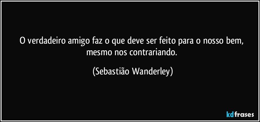 O verdadeiro amigo faz o que deve ser feito para o nosso bem, mesmo nos contrariando. (Sebastião Wanderley)