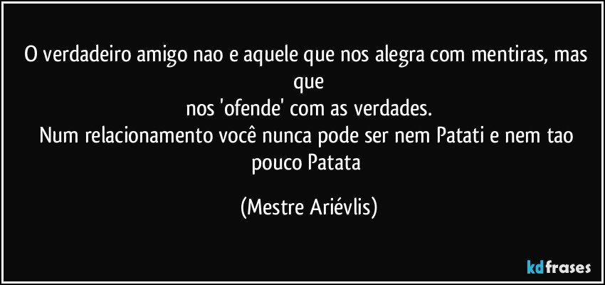 O verdadeiro amigo nao e aquele que nos alegra com mentiras, mas que
nos 'ofende' com as verdades.
Num relacionamento você nunca pode ser nem Patati e nem tao pouco Patata (Mestre Ariévlis)