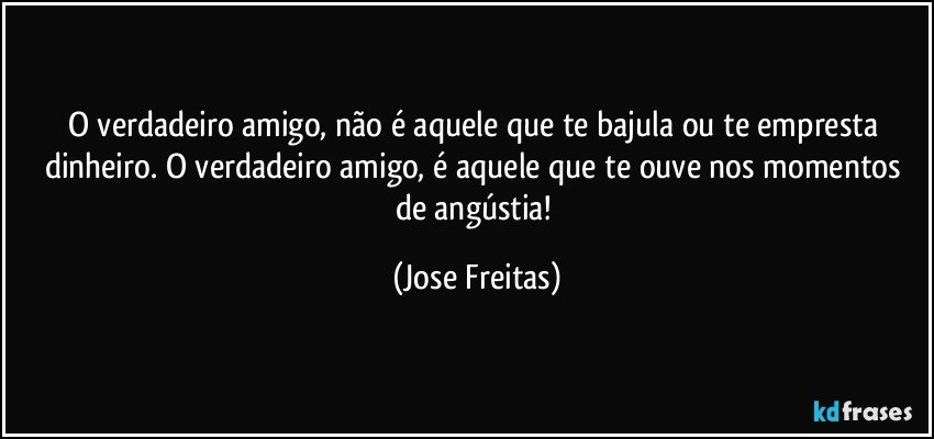 O verdadeiro amigo, não é aquele que te bajula ou te empresta dinheiro. O verdadeiro amigo, é aquele que te ouve nos momentos de angústia! (Jose Freitas)