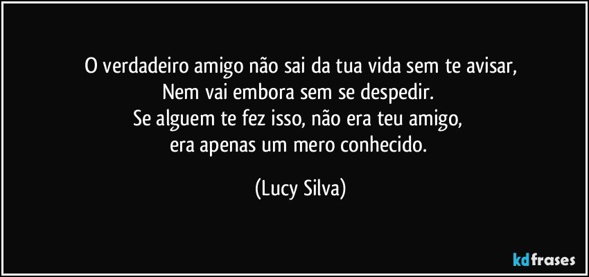 O verdadeiro amigo não sai da tua vida sem te avisar,
Nem vai embora sem se despedir. 
Se alguem te fez isso, não era teu amigo, 
era apenas um mero conhecido. (Lucy Silva)