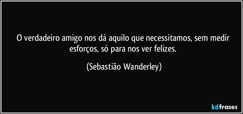 O verdadeiro amigo nos dá aquilo que necessitamos, sem medir esforços, só para nos ver felizes. (Sebastião Wanderley)