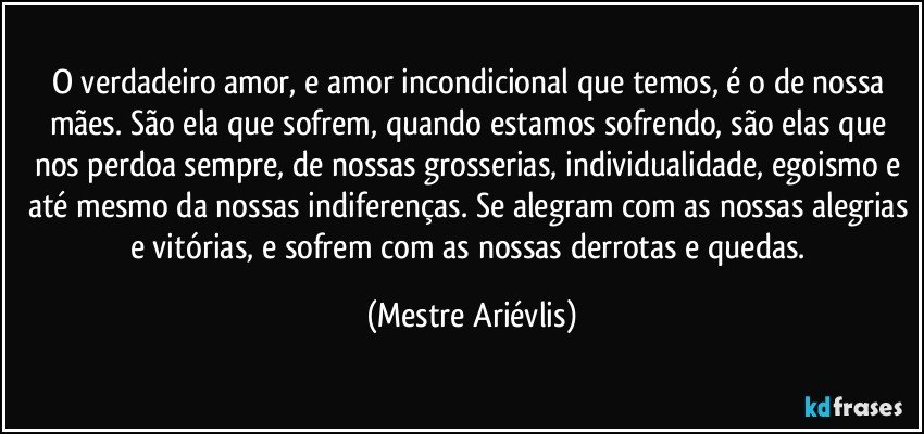 O verdadeiro amor, e amor incondicional que temos, é o de nossa mães. São ela que sofrem, quando estamos sofrendo, são elas que nos perdoa sempre, de nossas grosserias, individualidade, egoismo e até mesmo da nossas indiferenças. Se alegram com as nossas alegrias e vitórias, e sofrem com as nossas derrotas e quedas. (Mestre Ariévlis)