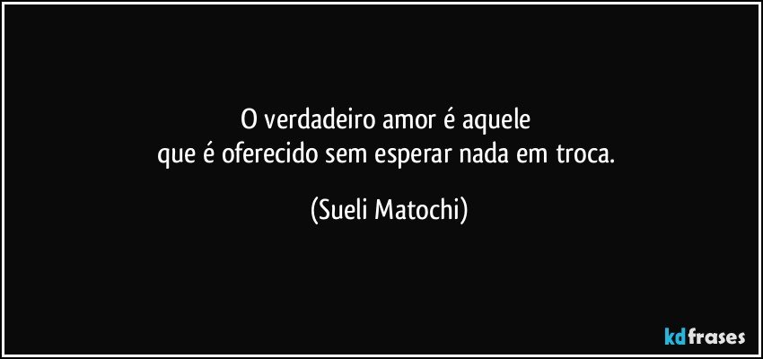 O verdadeiro amor é aquele 
que é oferecido sem esperar nada em troca. (Sueli Matochi)